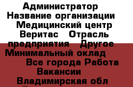 Администратор › Название организации ­ Медицинский центр Веритас › Отрасль предприятия ­ Другое › Минимальный оклад ­ 20 000 - Все города Работа » Вакансии   . Владимирская обл.,Вязниковский р-н